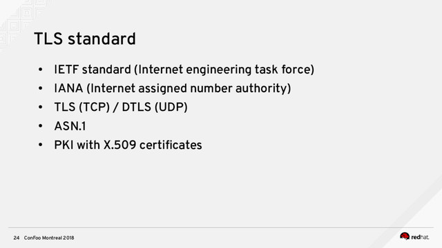 ConFoo Montreal 2018
24
TLS standard
●
IETF standard (Internet engineering task force)
●
IANA (Internet assigned number authority)
●
TLS (TCP) / DTLS (UDP)
●
ASN.1
●
PKI with X.509 certifcates
