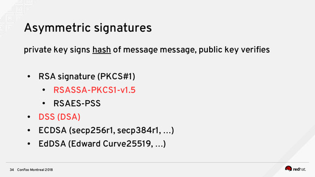 ConFoo Montreal 2018
34
Asymmetric signatures
private key signs hash of message message, public key verifes
●
RSA signature (PKCS#1)
●
RSASSA-PKCS1-v1.5
●
RSAES-PSS
●
DSS (DSA)
●
ECDSA (secp256r1, secp384r1, …)
●
EdDSA (Edward Curve25519, …)
