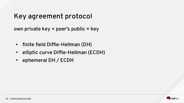 ConFoo Montreal 2018
35
Key agreement protocol
own private key + peer's public = key
●
fnite feld Diffe-Hellman (DH)
●
elliptic curve Diffe-Hellman (ECDH)
●
ephemeral DH / ECDH
