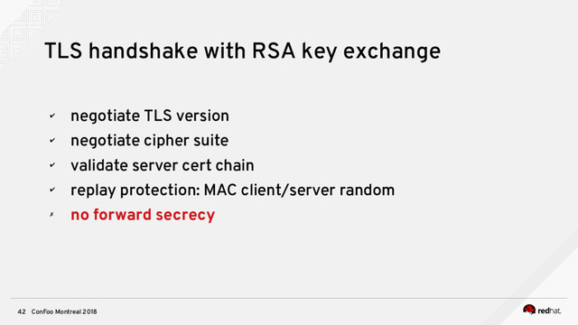 ConFoo Montreal 2018
42
TLS handshake with RSA key exchange
✔
negotiate TLS version
✔
negotiate cipher suite
✔
validate server cert chain
✔
replay protection: MAC client/server random
✗
no forward secrecy
