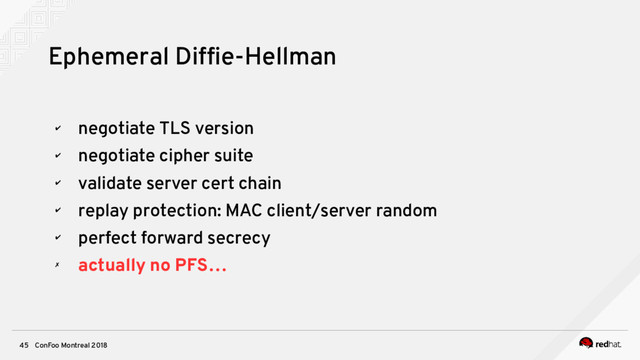 ConFoo Montreal 2018
45
Ephemeral Diffe-Hellman
✔
negotiate TLS version
✔
negotiate cipher suite
✔
validate server cert chain
✔
replay protection: MAC client/server random
✔
perfect forward secrecy
✗
actually no PFS…

