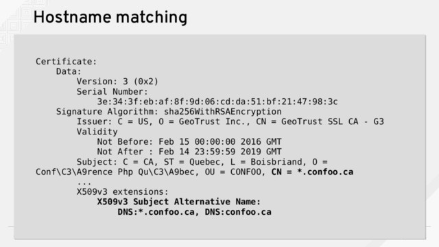 ConFoo Montreal 2018
53
Hostname matching
Certificate:
Data:
Version: 3 (0x2)
Serial Number:
3e:34:3f:eb:af:8f:9d:06:cd:da:51:bf:21:47:98:3c
Signature Algorithm: sha256WithRSAEncryption
Issuer: C = US, O = GeoTrust Inc., CN = GeoTrust SSL CA - G3
Validity
Not Before: Feb 15 00:00:00 2016 GMT
Not After : Feb 14 23:59:59 2019 GMT
Subject: C = CA, ST = Quebec, L = Boisbriand, O =
Conf\C3\A9rence Php Qu\C3\A9bec, OU = CONFOO, CN = *.confoo.ca
...
X509v3 extensions:
X509v3 Subject Alternative Name:
DNS:*.confoo.ca, DNS:confoo.ca
Certificate:
Data:
Version: 3 (0x2)
Serial Number:
3e:34:3f:eb:af:8f:9d:06:cd:da:51:bf:21:47:98:3c
Signature Algorithm: sha256WithRSAEncryption
Issuer: C = US, O = GeoTrust Inc., CN = GeoTrust SSL CA - G3
Validity
Not Before: Feb 15 00:00:00 2016 GMT
Not After : Feb 14 23:59:59 2019 GMT
Subject: C = CA, ST = Quebec, L = Boisbriand, O =
Conf\C3\A9rence Php Qu\C3\A9bec, OU = CONFOO, CN = *.confoo.ca
...
X509v3 extensions:
X509v3 Subject Alternative Name:
DNS:*.confoo.ca, DNS:confoo.ca
