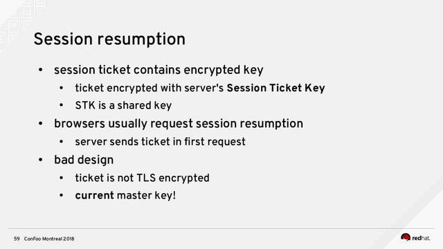 ConFoo Montreal 2018
59
Session resumption
●
session ticket contains encrypted key
●
ticket encrypted with server's Session Ticket Key
●
STK is a shared key
●
browsers usually request session resumption
●
server sends ticket in frst request
●
bad design
●
ticket is not TLS encrypted
●
current master key!
