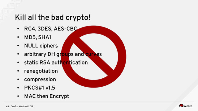 ConFoo Montreal 2018
63
Kill all the bad crypto!
●
RC4, 3DES, AES-CBC
●
MD5, SHA1
●
NULL ciphers
●
arbitrary DH groups and curves
●
static RSA authentication
●
renegotiation
●
compression
●
PKCS#1 v1.5
●
MAC then Encrypt
