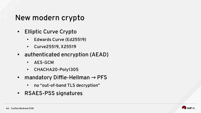 ConFoo Montreal 2018
64
New modern crypto
●
Elliptic Curve Crypto
●
Edwards Curve (Ed25519)
●
Curve25519, X25519
●
authenticated encryption (AEAD)
●
AES-GCM
●
CHACHA20-Poly1305
●
mandatory Diffe-Hellman PFS
→
●
no “out-of-band TLS decryption”
●
RSAES-PSS signatures
