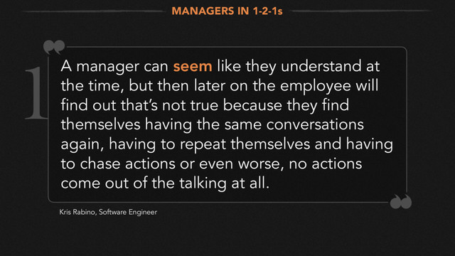 A manager can seem like they understand at
the time, but then later on the employee will
find out that’s not true because they find
themselves having the same conversations
again, having to repeat themselves and having
to chase actions or even worse, no actions
come out of the talking at all.
Kris Rabino, Software Engineer
MANAGERS IN 1-2-1s
1
