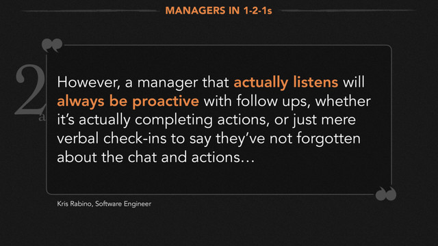 2However, a manager that actually listens will
always be proactive with follow ups, whether
it’s actually completing actions, or just mere
verbal check-ins to say they’ve not forgotten
about the chat and actions…
Kris Rabino, Software Engineer
MANAGERS IN 1-2-1s
a
