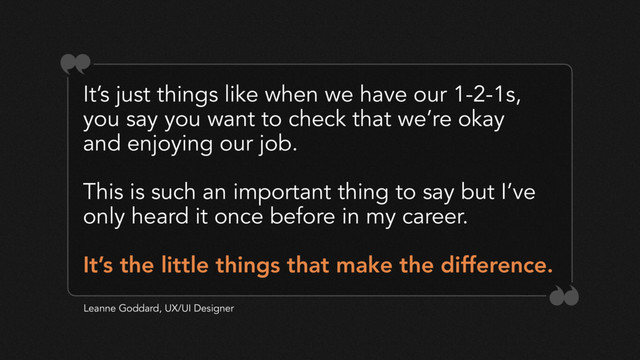 It’s just things like when we have our 1-2-1s,
you say you want to check that we’re okay
and enjoying our job.
This is such an important thing to say but I’ve
only heard it once before in my career.
Leanne Goddard, UX/UI Designer
It’s the little things that make the difference.
