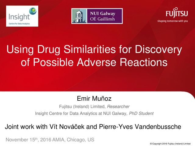 © Copyright 2016 Fujitsu (Ireland) Limited
Using Drug Similarities for Discovery
of Possible Adverse Reactions
Emir Muñoz
Fujitsu (Ireland) Limited, Researcher
Insight Centre for Data Analytics at NUI Galway, PhD Student
Joint work with Vít Nováček and Pierre-Yves Vandenbussche
November 15th, 2016 AMIA, Chicago, US
