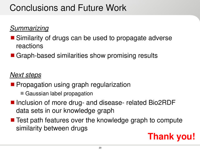 20
Summarizing
Similarity of drugs can be used to propagate adverse
reactions
Graph-based similarities show promising results
Next steps
Propagation using graph regularization
Gaussian label propagation
Inclusion of more drug- and disease- related Bio2RDF
data sets in our knowledge graph
Test path features over the knowledge graph to compute
similarity between drugs
Conclusions and Future Work
Thank you!

