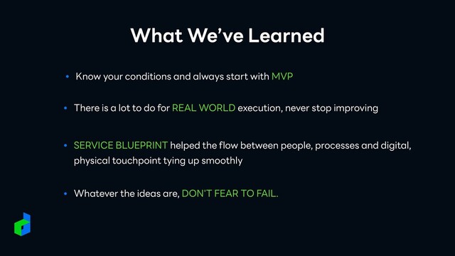 What We’ve Learned
● There is a lot to do for REAL WORLD execution, never stop improving
● Know your conditions and always start with MVP
● SERVICE BLUEPRINT helped the flow between people, processes and digital,
physical touchpoint tying up smoothly
● Whatever the ideas are, DON'T FEAR TO FAIL.
