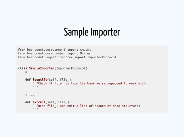 Sample Importer
from beancount.core.amount import Amount
from beancount.core.number import Number
from beancount.ingest.importer import ImporterProtocol
class SampleImporter(ImporterProtocol):
# ...
def identify(self, file_):
"""Check if file_ is from the bank we're supposed to work with
"""
# ...
def extract(self, file_):
"""Read file_, and emit a list of beancount data structures
"""
