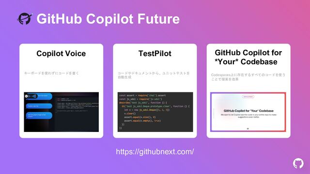 GitHub Copilot Future
コードやドキュメントから、ユニットテストを
自動生成
TestPilot
Codespaces上に存在するすべてのコードを使う
ことで提案を改善
GitHub Copilot for
*Your* Codebase
キーボードを使わずにコードを書く
Copilot Voice
https://githubnext.com/
