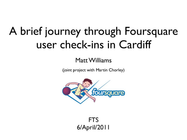 A brief journey through Foursquare
user check-ins in Cardiff
FTS
6/April/2011
Matt Williams
(joint project with Martin Chorley)

