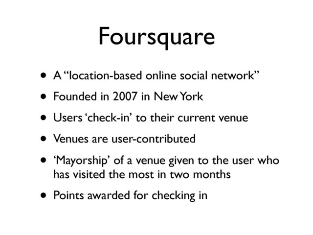 Foursquare
• A “location-based online social network”
• Founded in 2007 in New York
• Users ‘check-in’ to their current venue
• Venues are user-contributed
• ‘Mayorship’ of a venue given to the user who
has visited the most in two months
• Points awarded for checking in
