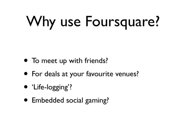 Why use Foursquare?
• To meet up with friends?
• For deals at your favourite venues?
• ‘Life-logging’?
• Embedded social gaming?
