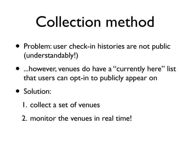 Collection method
• Problem: user check-in histories are not public
(understandably!)
• ...however, venues do have a “currently here” list
that users can opt-in to publicly appear on
• Solution:
1. collect a set of venues
2. monitor the venues in real time!
