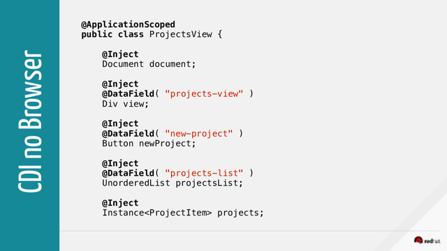 CDI no Browser
@ApplicationScoped
public class ProjectsView {
@Inject
Document document;
@Inject
@DataField( "projects-view" )
Div view;
@Inject
@DataField( "new-project" )
Button newProject;
@Inject
@DataField( "projects-list" )
UnorderedList projectsList;
@Inject
Instance projects;
