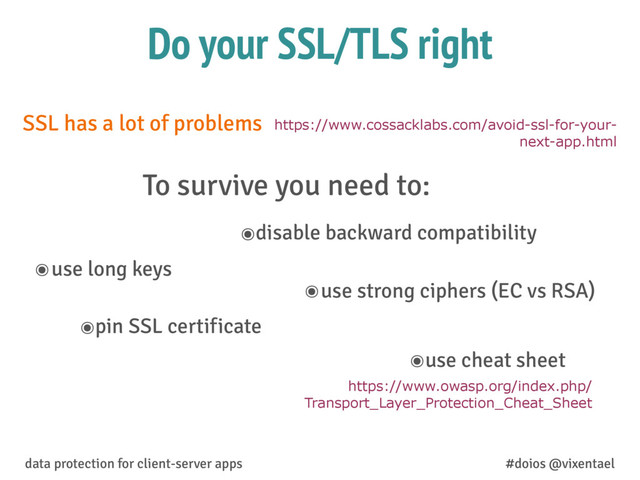 Do your SSL/TLS right
๏use long keys
๏disable backward compatibility
๏use strong ciphers (EC vs RSA)
๏pin SSL certificate
๏use cheat sheet
https://www.cossacklabs.com/avoid-ssl-for-your-
next-app.html
SSL has a lot of problems
To survive you need to:
data protection for client-server apps #doios @vixentael
https://www.owasp.org/index.php/
Transport_Layer_Protection_Cheat_Sheet
