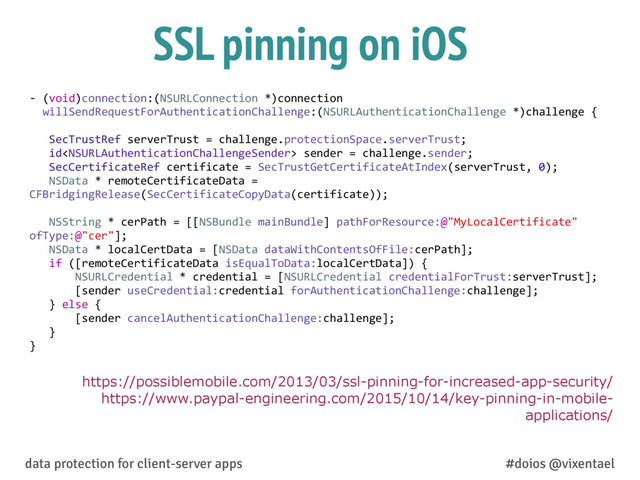 SSL pinning on iOS
https://possiblemobile.com/2013/03/ssl-pinning-for-increased-app-security/
https://www.paypal-engineering.com/2015/10/14/key-pinning-in-mobile-
applications/
-­‐ (void)connection:(NSURLConnection	  *)connection	  
willSendRequestForAuthenticationChallenge:(NSURLAuthenticationChallenge	  *)challenge	  {	  
	  	  	  SecTrustRef	  serverTrust	  =	  challenge.protectionSpace.serverTrust;	  
	  	  	  id	  sender	  =	  challenge.sender;	  
	  	  	  SecCertificateRef	  certificate	  =	  SecTrustGetCertificateAtIndex(serverTrust,	  0);	  
	  	  	  NSData	  *	  remoteCertificateData	  =	  
CFBridgingRelease(SecCertificateCopyData(certificate));	  
	  	  	  
	  	  	  NSString	  *	  cerPath	  =	  [[NSBundle	  mainBundle]	  pathForResource:@"MyLocalCertificate"	  
ofType:@"cer"];	  
	  	  	  NSData	  *	  localCertData	  =	  [NSData	  dataWithContentsOfFile:cerPath];	  
	  	  	  if	  ([remoteCertificateData	  isEqualToData:localCertData])	  {	  
	  	  	  	  	  	  	  NSURLCredential	  *	  credential	  =	  [NSURLCredential	  credentialForTrust:serverTrust];	  
	  	  	  	  	  	  	  [sender	  useCredential:credential	  forAuthenticationChallenge:challenge];	  
	  	  	  }	  else	  {	  
	  	  	  	  	  	  	  [sender	  cancelAuthenticationChallenge:challenge];	  
	  	  	  }	  
}
data protection for client-server apps #doios @vixentael
