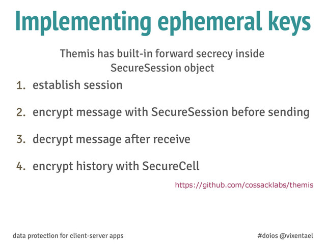 Implementing ephemeral keys
1. establish session
2. encrypt message with SecureSession before sending
3. decrypt message after receive
4. encrypt history with SecureCell
data protection for client-server apps #doios @vixentael
https://github.com/cossacklabs/themis
Themis has built-in forward secrecy inside
SecureSession object
