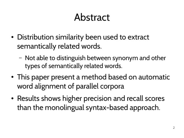 2
Abstract
●
Distribution similarity been used to extract
semantically related words.
– Not able to distinguish between synonym and other
types of semantically related words.
●
This paper present a method based on automatic
word alignment of parallel corpora
●
Results shows higher precision and recall scores
than the monolingual syntax-based approach.
