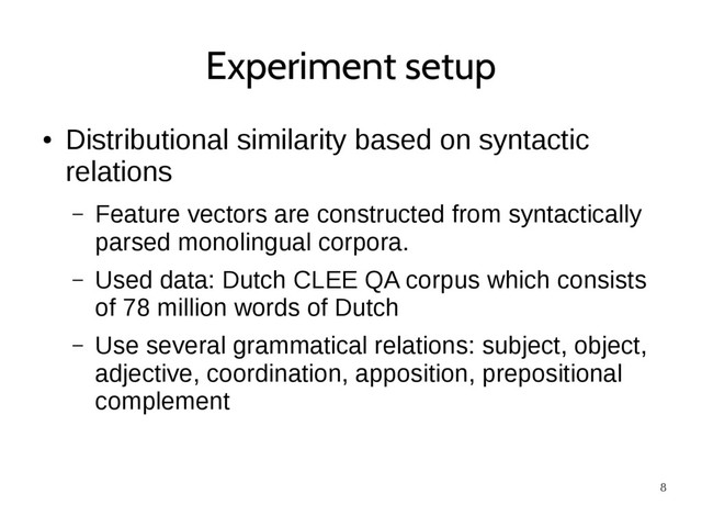 8
Experiment setup
●
Distributional similarity based on syntactic
relations
– Feature vectors are constructed from syntactically
parsed monolingual corpora.
– Used data: Dutch CLEE QA corpus which consists
of 78 million words of Dutch
– Use several grammatical relations: subject, object,
adjective, coordination, apposition, prepositional
complement
