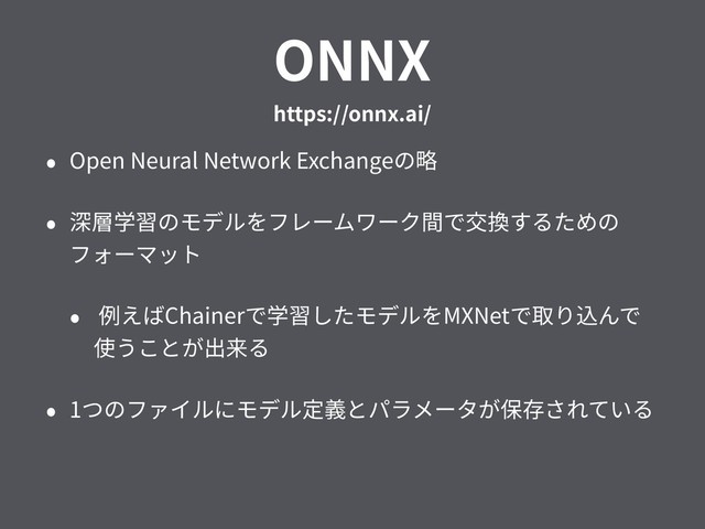 ONNX 
https://onnx.ai/
• Open Neural Network Exchangeの略
• 深層学習のモデルをフレームワーク間で交換するための
フォーマット
• 例えばChainerで学習したモデルをMXNetで取り込んで
使うことが出来る
• 1つのファイルにモデル定義とパラメータが保存されている
