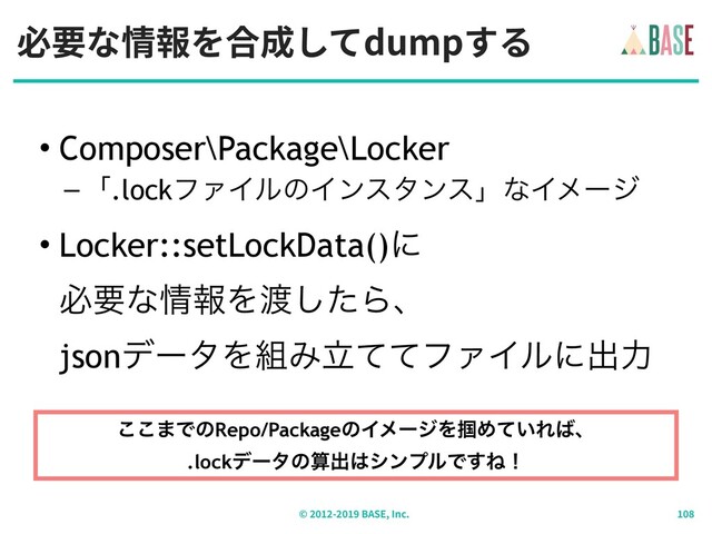 必要な情報を合成してdumpする
© - BASE, Inc.
• Composer\Package\Locker
–ʮ.lockϑΝΠϧͷΠϯελϯεʯͳΠϝʔδ
• Locker::setLockData()ʹ 
ඞཁͳ৘ใΛ౉ͨ͠Βɺ 
jsonσʔλΛ૊ΈཱͯͯϑΝΠϧʹग़ྗ
͜͜·ͰͷRepo/PackageͷΠϝʔδΛ௫Ί͍ͯΕ͹ɺ 
.lockσʔλͷࢉग़͸γϯϓϧͰ͢Ͷʂ
