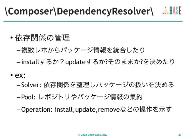 \Composer\DependencyResolver\
© - BASE, Inc.
• ґଘؔ܎ͷ؅ཧ
–ෳ਺Ϩϙ͔Βύοέʔδ৘ใΛ౷߹ͨ͠Γ
–install͢Δ͔ʁupdate͢Δ͔?ͦͷ··͔?ΛܾΊͨΓ
• ex:
–Solver: ґଘؔ܎Λ੔ཧ͠ύοέʔδͷѻ͍ΛܾΊΔ
–Pool: ϨϙδτϦ΍ύοέʔδ৘ใͷू໿
–Operation: install,update,removeͳͲͷૢ࡞Λࣔ͢
