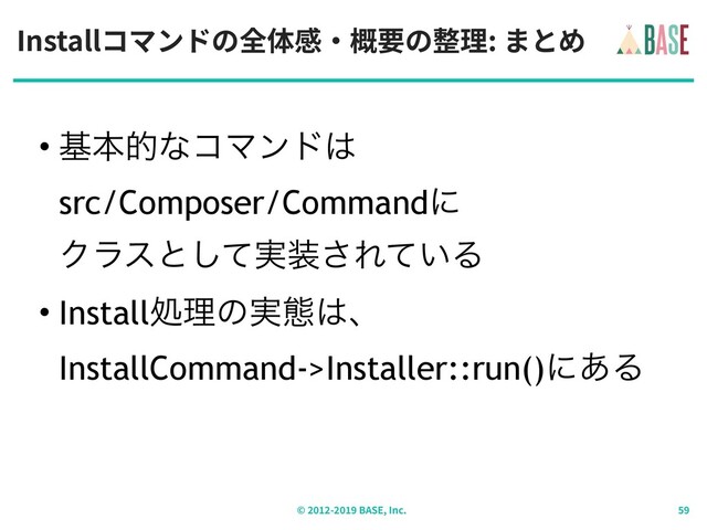 Installコマンドの全体感‧概要の整理: まとめ
© - BASE, Inc.
• جຊతͳίϚϯυ͸ 
src/Composer/Commandʹ 
Ϋϥεͱ࣮ͯ͠૷͞Ε͍ͯΔ
• Installॲཧͷ࣮ଶ͸ɺ 
InstallCommand->Installer::run()ʹ͋Δ
