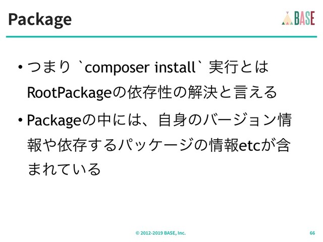 Package
© - BASE, Inc.
• ͭ·Γ `composer install` ࣮ߦͱ͸ 
RootPackageͷґଘੑͷղܾͱݴ͑Δ
• Packageͷதʹ͸ɺࣗ਎ͷόʔδϣϯ৘
ใ΍ґଘ͢Δύοέʔδͷ৘ใetcؚ͕
·Ε͍ͯΔ
