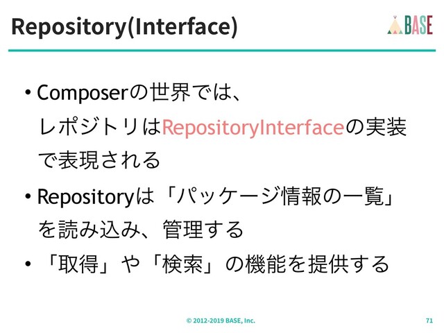 Repository(Interface)
© - BASE, Inc.
• ComposerͷੈքͰ͸ɺ 
ϨϙδτϦ͸RepositoryInterfaceͷ࣮૷
Ͱදݱ͞ΕΔ
• Repository͸ʮύοέʔδ৘ใͷҰཡʯ
ΛಡΈࠐΈɺ؅ཧ͢Δ
• ʮऔಘʯ΍ʮݕࡧʯͷػೳΛఏڙ͢Δ
