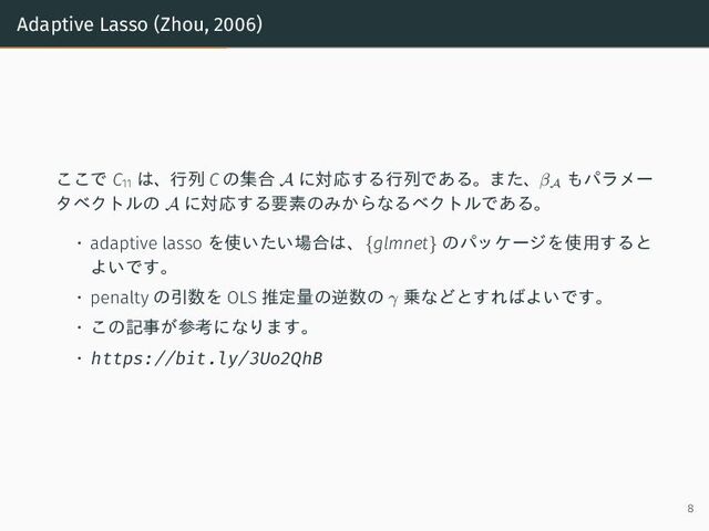 Adaptive Lasso (Zhou, 2006)
ここで C11
は、行列 C の集合 A に対応する行列である。また、βA
もパラメー
タベクトルの A に対応する要素のみからなるベクトルである。
• adaptive lasso を使いたい場合は、{glmnet} のパッケージを使用すると
よいです。
• penalty の引数を OLS 推定量の逆数の γ 乗などとすればよいです。
• この記事が参考になります。
• https://bit.ly/3Uo2QhB
8
