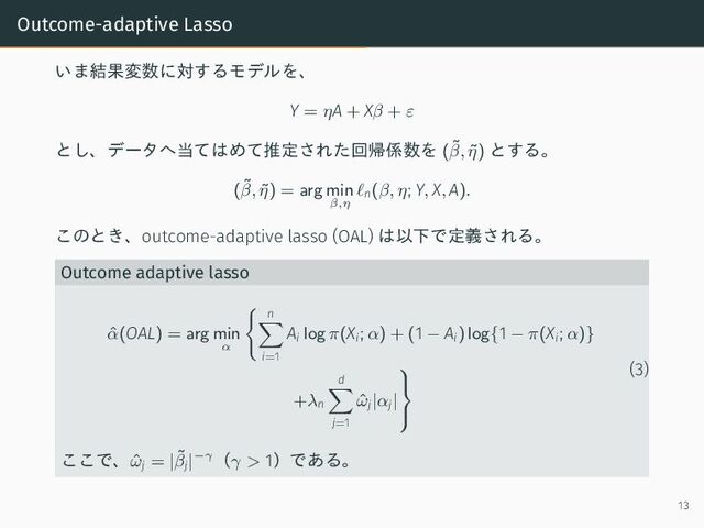 Outcome-adaptive Lasso
いま結果変数に対するモデルを、
Y = ηA + Xβ + ε
とし、データへ当てはめて推定された回帰係数を (˜
β, ˜
η) とする。
(˜
β, ˜
η) = arg min
β,η
ℓn(β, η; Y, X, A).
このとき、outcome-adaptive lasso (OAL) は以下で定義される。
Outcome adaptive lasso
ˆ
α(OAL) = arg min
α
n
i=1
Ai log π(Xi; α) + (1 − Ai) log{1 − π(Xi; α)}
+λn
d
j=1
ˆ
ωj|αj|



(3)
ここで、ˆ
ωj = |˜
βj|−γ（γ > 1）である。
13
