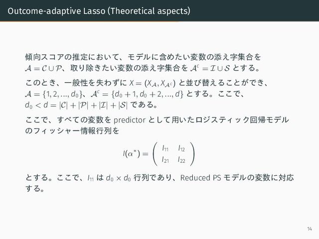 Outcome-adaptive Lasso (Theoretical aspects)
傾向スコアの推定において、モデルに含めたい変数の添え字集合を
A = C ∪ P、取り除きたい変数の添え字集合を Ac
= I ∪ S とする。
このとき、一般性を失わずに X = (X
A
, X
Ac ) と並び替えることができ、
A = {1, 2, ..., d0}、Ac
= {d0 + 1, d0 + 2, ..., d} とする。ここで、
d0 < d = |C| + |P| + |I| + |S| である。
ここで、すべての変数を predictor として用いたロジスティック回帰モデル
のフィッシャー情報行列を
I(α∗) =
I11
I12
I21
I22
とする。ここで、I11
は d0 × d0
行列であり、Reduced PS モデルの変数に対応
する。
14
