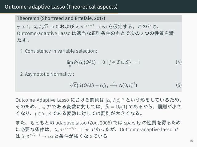 Outcome-adaptive Lasso (Theoretical aspects)
Theorem.1 (Shortreed and Ertefaie, 2017)
γ > 1、λn/
√
n → 0 および λn
nγ/2−1
→ ∞ を仮定する。このとき、
Outcome-adaptive Lasso は適当な正則条件のもとで次の 2 つの性質を満
たす。
1 Consistency in variable selection:
lim
n
P{ˆ
αj(OAL) = 0 | j ∈ I ∪ S} = 1 (4)
2 Asymptotic Normality :
√
n(ˆ
α(OAL) − α∗
A)
d
−→ N(0, I−1
11 ) (5)
Outcome-Adaptive Lasso における罰則は |αj|/|βj|γ という形をしているため、
そのため、j ∈ P である変数に対しては、˜
βj = OP(1) であるから、罰則が小さ
くなり、j ∈ I, S である変数に対しては罰則が大きくなる。
また、もともとの adaptive lasso (Zou, 2006) では sparsity の性質を得るため
に必要な条件は、λn
nγ/2−1/2
→ ∞ であったが、Outcome-adaptive lasso で
は λn
nγ/2−1
→ ∞ と条件が強くなっている
15
