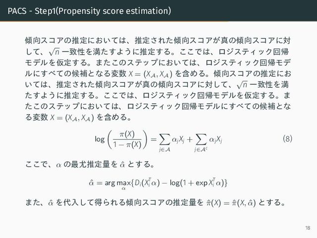 PACS - Step1(Propensity score estimation)
傾向スコアの推定においては、推定された傾向スコアが真の傾向スコアに対
して、
√
n 一致性を満たすように推定する。ここでは、ロジスティック回帰
モデルを仮定する。またこのステップにおいては、ロジスティック回帰モデ
ルにすべての候補となる変数 X = (X
A
, X
A
) を含める。傾向スコアの推定にお
いては、推定された傾向スコアが真の傾向スコアに対して、
√
n 一致性を満
たすように推定する。ここでは、ロジスティック回帰モデルを仮定する。ま
たこのステップにおいては、ロジスティック回帰モデルにすべての候補とな
る変数 X = (X
A
, X
A
) を含める。
log
π(X)
1 − π(X)
=
j∈A
αj
Xj +
j∈Ac
αj
Xj
(8)
ここで、α の最尤推定量を ˆ
α とする。
ˆ
α = arg max
α
{Di(XT
i α) − log(1 + exp XT
i α)}
また、ˆ
α を代入して得られる傾向スコアの推定量を ˆ
π(X) = ˆ
π(X, ˆ
α) とする。
18
