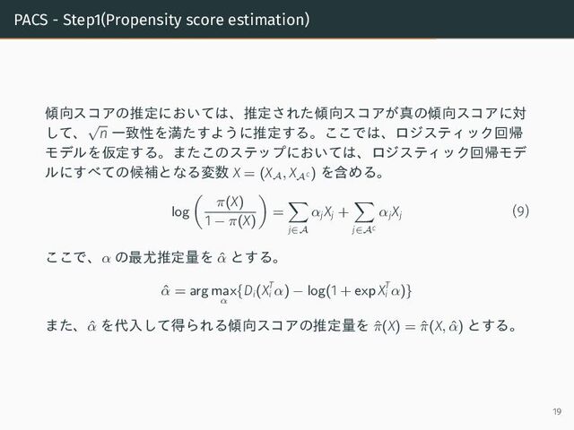 PACS - Step1(Propensity score estimation)
傾向スコアの推定においては、推定された傾向スコアが真の傾向スコアに対
して、
√
n 一致性を満たすように推定する。ここでは、ロジスティック回帰
モデルを仮定する。またこのステップにおいては、ロジスティック回帰モデ
ルにすべての候補となる変数 X = (X
A
, X
Ac ) を含める。
log
π(X)
1 − π(X)
=
j∈A
αj
Xj +
j∈Ac
αj
Xj
(9)
ここで、α の最尤推定量を ˆ
α とする。
ˆ
α = arg max
α
{Di(XT
i α) − log(1 + exp XT
i α)}
また、ˆ
α を代入して得られる傾向スコアの推定量を ˆ
π(X) = ˆ
π(X, ˆ
α) とする。
19
