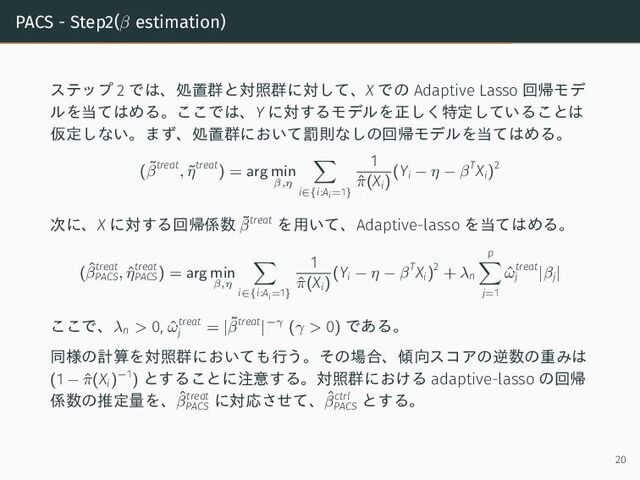 PACS - Step2(β estimation)
ステップ 2 では、処置群と対照群に対して、X での Adaptive Lasso 回帰モデ
ルを当てはめる。ここでは、Y に対するモデルを正しく特定していることは
仮定しない。まず、処置群において罰則なしの回帰モデルを当てはめる。
(˜
βtreat
, ˜
ηtreat
) = arg min
β,η
i∈{i:Ai=1}
1
ˆ
π(Xi)
(Yi − η − βTXi)2
次に、X に対する回帰係数 ˜
βtreat を用いて、Adaptive-lasso を当てはめる。
(ˆ
βtreat
PACS, ˆ
ηtreat
PACS) = arg min
β,η
i∈{i:Ai=1}
1
ˆ
π(Xi)
(Yi − η − βTXi)2
+ λn
p
j=1
ˆ
ωtreat
j |βj|
ここで、λn > 0, ˆ
ωtreat
j = |˜
βtreat
|−γ (γ > 0) である。
同様の計算を対照群においても行う。その場合、傾向スコアの逆数の重みは
(1 − ˆ
π(Xi)−1
) とすることに注意する。対照群における adaptive-lasso の回帰
係数の推定量を、ˆ
βtreat
PACS
に対応させて、ˆ
βctrl
PACS
とする。
20
