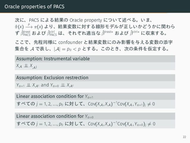Oracle properties of PACS
次に、PACS による結果の Oracle property について述べる。いま、
ˆ
π(x)
P
−→ π(x) より、結果変数に対する線形モデルが正しいかどうかに関わら
ず ˆ
βtreat
PACS
および ˆ
βctrl
PACS
は、それぞれ適当な ˆ
βtreat∗ および ˆ
βctrl∗ に収束する。
ここで、先程同様に confounder と結果変数にのみ影響を与える変数の添字
集合を A で表し、|A| = p0 < p とする。このとき、次の条件を仮定する。
Assumption: Instrumental variable
X
A
⊥
⊥ X
A⌋
Assumption: Exclusion restrection
Ya=1 ⊥
⊥ X
Ac
and Ya=0 ⊥
⊥ X
Ac
Linear association condition for Ya=1
すべての j = 1, 2, ..., p0
に対して、Cov(X
A
, X
A
)−1Cov(X
A
, Ya=1)j ̸= 0
Linear association condition for Ya=0
すべての j = 1, 2, ..., p0
に対して、Cov(X
A
, X
A
)−1Cov(X
A
, Ya=0)j ̸= 0
22

