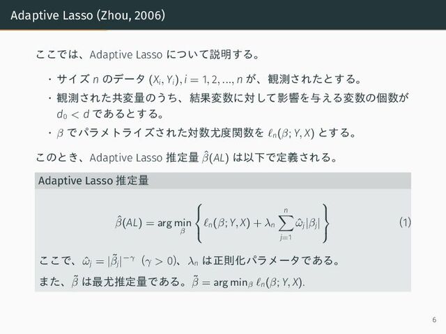 Adaptive Lasso (Zhou, 2006)
ここでは、Adaptive Lasso について説明する。
• サイズ n のデータ (Xi, Yi), i = 1, 2, ..., n が、観測されたとする。
• 観測された共変量のうち、結果変数に対して影響を与える変数の個数が
d0 < d であるとする。
• β でパラメトライズされた対数尤度関数を ℓn(β; Y, X) とする。
このとき、Adaptive Lasso 推定量 ˆ
β(AL) は以下で定義される。
Adaptive Lasso 推定量
ˆ
β(AL) = arg min
β



ℓn(β; Y, X) + λn
n
j=1
ˆ
ωj|βj|



(1)
ここで、ˆ
ωj = |˜
βj|−γ (γ > 0)、λn
は正則化パラメータである。
また、˜
β は最尤推定量である。˜
β = arg minβ
ℓn(β; Y, X).
6
