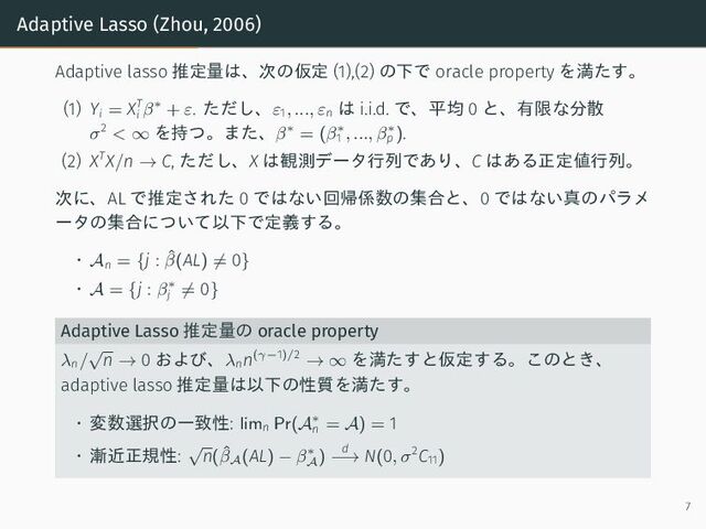 Adaptive Lasso (Zhou, 2006)
Adaptive lasso 推定量は、次の仮定 (1),(2) の下で oracle property を満たす。
(1) Yi = XT
i β∗ + ε. ただし、ε1, ..., εn
は i.i.d. で、平均 0 と、有限な分散
σ2
< ∞ を持つ。また、β∗ = (β∗
1 , ..., β∗
p ).
(2) XTX/n → C, ただし、X は観測データ行列であり、C はある正定値行列。
次に、AL で推定された 0 ではない回帰係数の集合と、0 ではない真のパラメ
ータの集合について以下で定義する。
• An = {j : ˆ
β(AL) ̸= 0}
• A = {j : β∗
j ̸= 0}
Adaptive Lasso 推定量の oracle property
λn/
√
n → 0 および、λn
n(γ−1)/2
→ ∞ を満たすと仮定する。このとき、
adaptive lasso 推定量は以下の性質を満たす。
• 変数選択の一致性: limn Pr(A∗
n = A) = 1
• 漸近正規性:
√
n(ˆ
βA
(AL) − β∗
A
)
d
−→ N(0, σ2C11)
7
