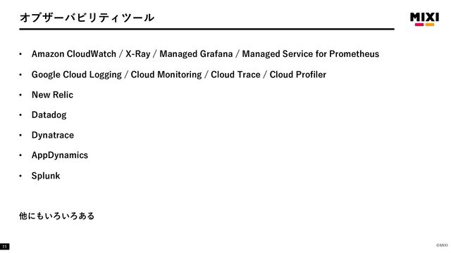 ©MIXI
オブザーバビリティツール
• Amazon CloudWatch / X-Ray / Managed Grafana / Managed Service for Prometheus
• Google Cloud Logging / Cloud Monitoring / Cloud Trace / Cloud Profiler
• New Relic
• Datadog
• Dynatrace
• AppDynamics
• Splunk
他にもいろいろある
11
