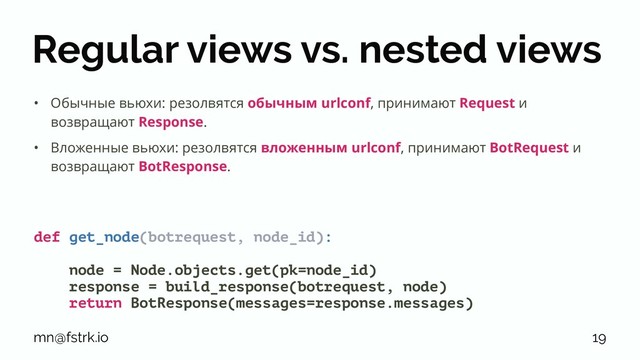 Regular views vs. nested views
• Обычные вьюхи: резолвятся обычным urlconf, принимают Request и
возвращают Response.
• Вложенные вьюхи: резолвятся вложенным urlconf, принимают BotRequest и
возвращают BotResponse.
def get_node(botrequest, node_id):
node = Node.objects.get(pk=node_id)
response = build_response(botrequest, node)
return BotResponse(messages=response.messages)
mn@fstrk.io 19

