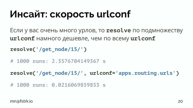 Инсайт: скорость urlconf
Если у вас очень много урлов, то resolve по подмножеству
urlconf намного дешевле, чем по всему urlconf
resolve('/get_node/15/')
# 1000 runs: 2.3576704149367 s
resolve('/get_node/15/', urlconf='apps.routing.urls')
# 1000 runs: 0.0216069859853 s
mn@fstrk.io 20
