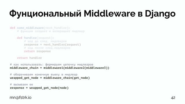 Фунциональный Middleware в Django
def some_middleware(next_handler):
# функция создает и возвращает мидлвар
def handler(request):
# код до след. мидлваров
response = next_handler(request)
# код после след.мидлваров
return response
return handler
# как использовать: формируем цепочку мидлваров
middleware_chain = middleware1(middleware2(middleware3))
# оборачиваем конечную вьюху в мидлвар
wrapped_get_node = middleware_chain(get_node)
# вызываем ее
response = wrapped_get_node(node)
mn@fstrk.io 42
