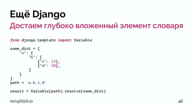 Ещё Django
Достаем глубоко вложенный элемент словаря
from django.template import Variable
some_dict = {
"a": {
"b": [
{"c": 15},
{"d": 20},
]
}
}
path = 'a.b.1.d'
result = Variable(path).resolve(some_dict)
mn@fstrk.io 48
