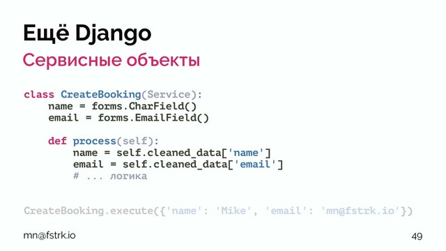 Ещё Django
Сервисные объекты
class CreateBooking(Service):
name = forms.CharField()
email = forms.EmailField()
def process(self):
name = self.cleaned_data['name']
email = self.cleaned_data['email']
# ... логика
CreateBooking.execute({'name': 'Mike', 'email': 'mn@fstrk.io'})
mn@fstrk.io 49

