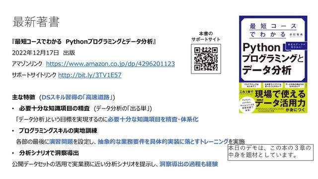 最新著書
『最短コースでわかる Pythonプログラミングとデータ分析』
2022年12⽉17⽇ 出版
アマゾンリンク https://www.amazon.co.jp/dp/4296201123
サポートサイトリンク http://bit.ly/3TV1E57
主な特徴 (DSスキル習得の「⾼速道路」)
• 必要⼗分な知識項⽬の精査 (データ分析の「出る単」)
「データ分析」という⽬標を実現するのに必要⼗分な知識項⽬を精査・体系化
• プログラミングスキルの実地訓練
各節の最後に演習問題を設定し、抽象的な業務要件を具体的実装に落とすトレーニングを実施
• 分析シナリオで洞察導出
公開データセットの活⽤で実業務に近い分析シナリオを提⽰し、洞察導出の過程も経験
本⽇のデモは、この本の３章の
中⾝を題材としています。
